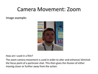 Camera Movement: Zoom
Image example:
How am I used in a film?
The zoom camera movement is used in order to alter and enhance/ diminish
the focus point of a particular shot. This then gives the illusion of either
moving closer or further away from the action.
 