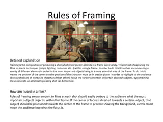 Rules of Framing
Detailed explanation
Framing is the composition of producing a shot which incorporates objects in a frame successfully. This consist of capturing the
Mise en scene techniques (props, lighting, costumes etc…) within a single frame. In order to do this it involves encompassing a
vareity of different elemtns in order for the most important objects being in a more essential area of the frame. To do this it
means the position of the camera to the position of the charcater must be in precise places in order to highlight to the audience
objects which are of increased importance than others- focus the viewers attention on certain objects/ subjects. By combining
these concepts an athetically pleasing shot can be formed.
How am I used in a film?
Rules of framing are paramount to films as each shot should easily portray to the audience what the most
important subject/ object is within that frame. If the center of focus is directed towards a certain subject, that
subject should be positioned towards the center of the frame to prevent showing the background, as this could
mean the audience lose what the focus is.
 