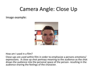 Camera Angle: Close Up
Image example:
How am I used in a film?
Close-ups are used within film in order to emphasize a persons emotions/
expressions. A close up shot portrays meaning to the audience as the shot
draws the audience into the personal space of the person- resulting in the
audience sharing the feelings of the character.
 