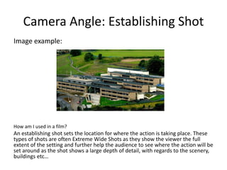 Camera Angle: Establishing Shot
Image example:
How am I used in a film?
An establishing shot sets the location for where the action is taking place. These
types of shots are often Extreme Wide Shots as they show the viewer the full
extent of the setting and further help the audience to see where the action will be
set around as the shot shows a large depth of detail, with regards to the scenery,
buildings etc…
 
