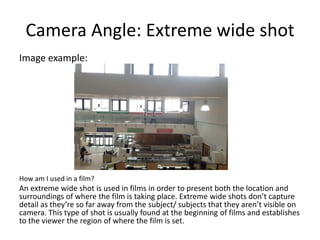 Camera Angle: Extreme wide shot
Image example:
How am I used in a film?
An extreme wide shot is used in films in order to present both the location and
surroundings of where the film is taking place. Extreme wide shots don’t capture
detail as they’re so far away from the subject/ subjects that they aren’t visible on
camera. This type of shot is usually found at the beginning of films and establishes
to the viewer the region of where the film is set.
 