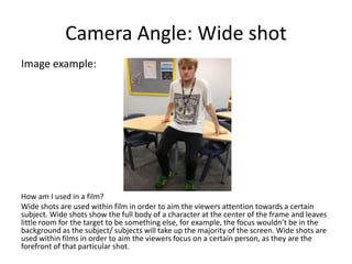Camera Angle: Wide shot
Image example:
How am I used in a film?
Wide shots are used within film in order to aim the viewers attention towards a certain
subject. Wide shots show the full body of a character at the center of the frame and leaves
little room for the target to be something else, for example, the focus wouldn’t be in the
background as the subject/ subjects will take up the majority of the screen. Wide shots are
used within films in order to aim the viewers focus on a certain person, as they are the
forefront of that particular shot.
 