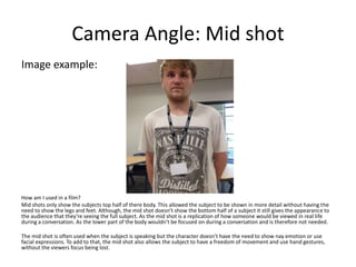 Camera Angle: Mid shot
Image example:
How am I used in a film?
Mid shots only show the subjects top half of there body. This allowed the subject to be shown in more detail without having the
need to show the legs and feet. Although, the mid shot doesn’t show the bottom half of a subject it still gives the appearance to
the audience that they’re seeing the full subject. As the mid shot is a replication of how someone would be viewed in real life
during a conversation. As the lower part of the body wouldn’t be focused on during a conversation and is therefore not needed.
The mid shot is often used when the subject is speaking but the character doesn’t have the need to show nay emotion or use
facial expressions. To add to that, the mid shot also allows the subject to have a freedom of movement and use hand gestures,
without the viewers focus being lost.
 