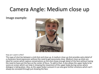 Camera Angle: Medium close up
Image example:
How am I used in a film?
This type of shot lies between a mid shot and close up. A medium close up shot provides extra detail of
a characters facial expression without the need to get excessively close. Medium close up shots are
ideal for scenes which capture conversations as the shot shows enough detail of the face without having
the need to have just the face as the center of focus. To add to that, it also allows the upper body to be
scene on screen which can help in showing the movement of the upper body during scenes where
dialogue is taking place. Also, as the upper body is present it can also give further emotions which can’t
always be conveyed through just showing the face.
 