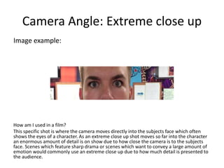 Camera Angle: Extreme close up
Image example:
How am I used in a film?
This specific shot is where the camera moves directly into the subjects face which often
shows the eyes of a character. As an extreme close up shot moves so far into the character
an enormous amount of detail is on show due to how close the camera is to the subjects
face. Scenes which feature sharp drama or scenes which want to convey a large amount of
emotion would commonly use an extreme close up due to how much detail is presented to
the audience.
 