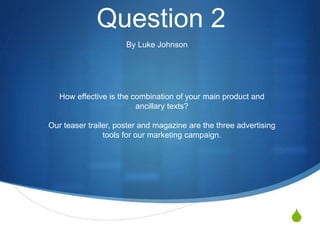 S 
Question 2 
By Luke Johnson 
How effective is the combination of your main product and 
ancillary texts? 
Our teaser trailer, poster and magazine are the three advertising 
tools for our marketing campaign. 
 