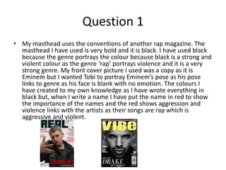 Question 1
• My masthead uses the conventions of another rap magazine. The
masthead I have used is very bold and it is black. I have used black
because the genre portrays the colour because black is a strong and
violent colour as the genre ‘rap’ portrays violence and it is a very
strong genre. My front cover picture I used was a copy as it is
Eminem but I wanted Tobi to portray Eminem’s pose as his pose
links to genre as his face is blank with no emotion. The colours I
have created to my own knowledge as I have wrote everything in
black but, when I write a name I have put the name in red to show
the importance of the names and the red shows aggression and
violence links with the artists as their songs are rap which is
aggressive and violent.
 