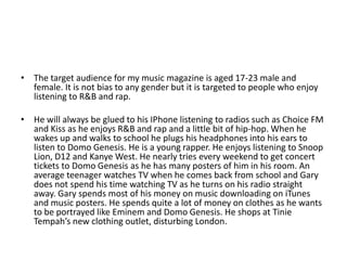 • The target audience for my music magazine is aged 17-23 male and
female. It is not bias to any gender but it is targeted to people who enjoy
listening to R&B and rap.
• He will always be glued to his IPhone listening to radios such as Choice FM
and Kiss as he enjoys R&B and rap and a little bit of hip-hop. When he
wakes up and walks to school he plugs his headphones into his ears to
listen to Domo Genesis. He is a young rapper. He enjoys listening to Snoop
Lion, D12 and Kanye West. He nearly tries every weekend to get concert
tickets to Domo Genesis as he has many posters of him in his room. An
average teenager watches TV when he comes back from school and Gary
does not spend his time watching TV as he turns on his radio straight
away. Gary spends most of his money on music downloading on iTunes
and music posters. He spends quite a lot of money on clothes as he wants
to be portrayed like Eminem and Domo Genesis. He shops at Tinie
Tempah’s new clothing outlet, disturbing London.
