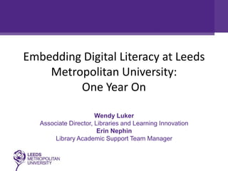 Embedding Digital Literacy at Leeds
    Metropolitan University:
         One Year On

                       Wendy Luker
   Associate Director, Libraries and Learning Innovation
                        Erin Nephin
        Library Academic Support Team Manager
 