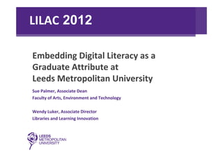 LILAC 2012

Embedding Digital Literacy as a 
Graduate Attribute at 
Leeds Metropolitan University
Sue Palmer, Associate Dean
Faculty of Arts, Environment and Technology

Wendy Luker, Associate Director
Libraries and Learning Innovation
 