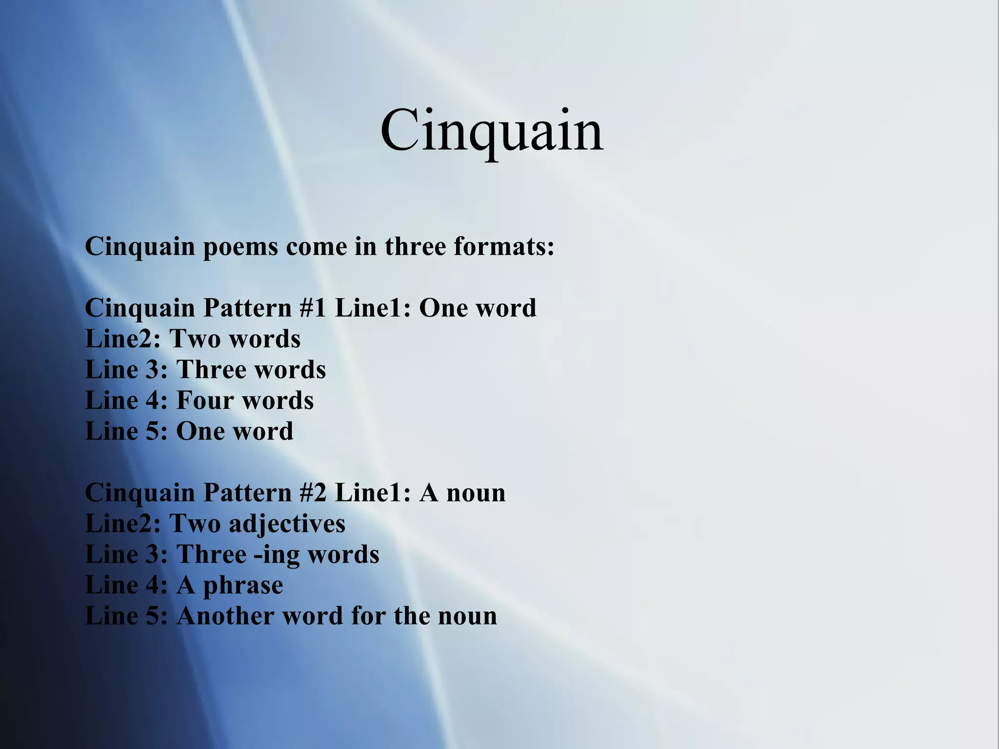 Cinquain  Cinquain poems come in three formats:   Cinquain Pattern #1   Line1: One word Line2: Two words Line 3: Three words Line 4: Four words Line 5: One word Cinquain Pattern #2 Line1: A noun Line2: Two adjectives Line 3: Three -ing words Line 4: A phrase Line 5: Another word for the noun 