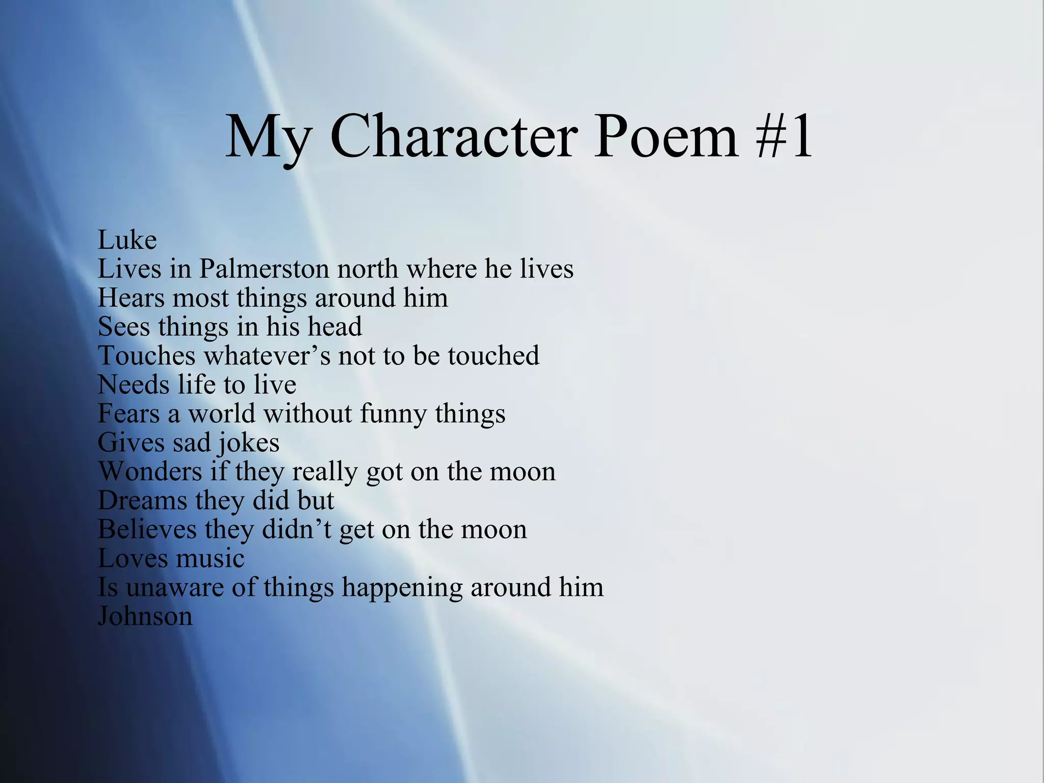 My Character Poem #1 Luke Lives in Palmerston north where he lives Hears most things around him Sees things in his head  Touches whatever’s not to be touched Needs life to live Fears a world without funny things Gives sad jokes Wonders if they really got on the moon Dreams they did but Believes they didn’t get on the moon Loves music Is unaware of things happening around him Johnson 