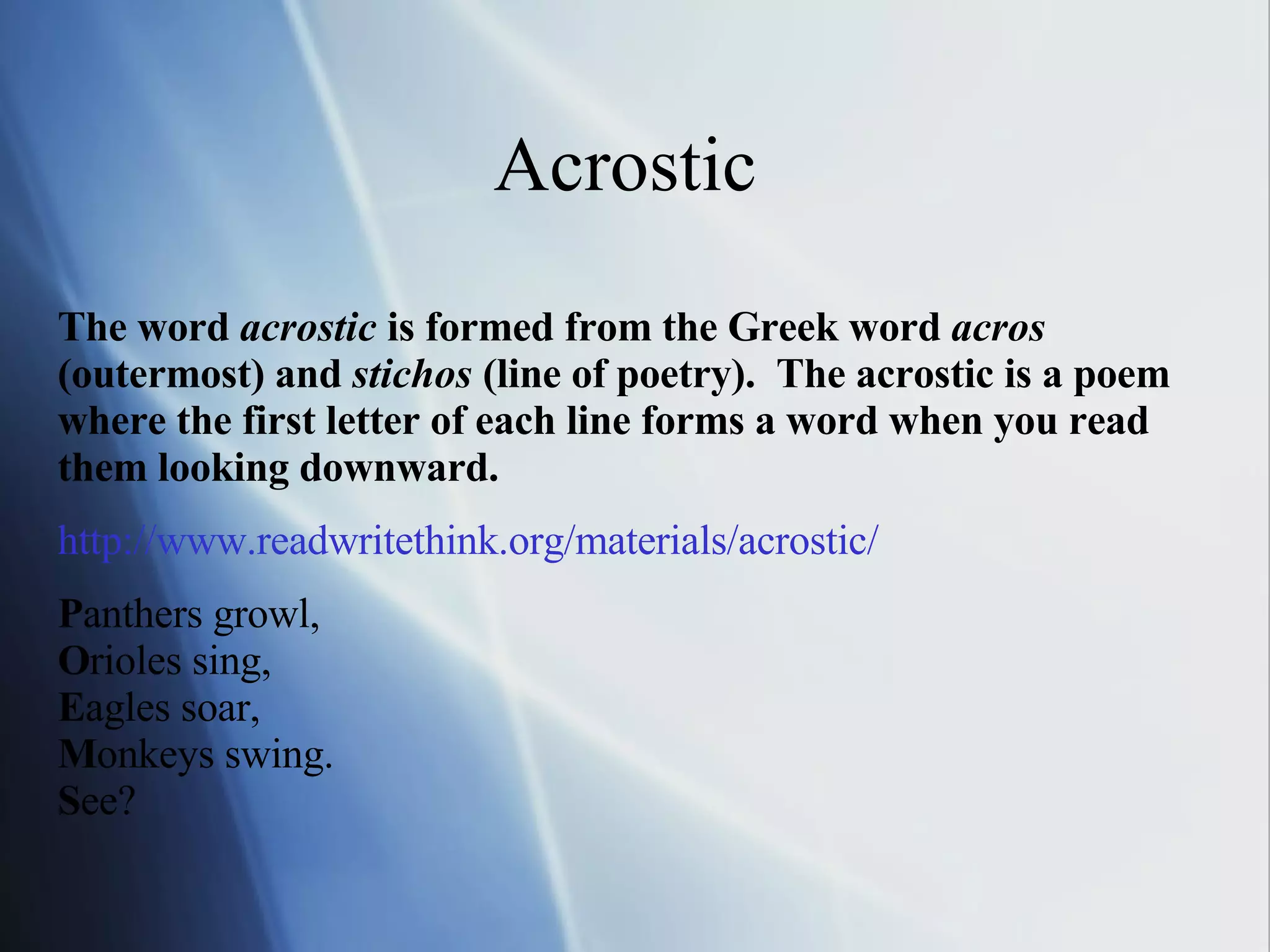 Acrostic  The word  acrostic  is formed from the Greek word  acros  (outermost) and  stichos  (line of poetry).  The acrostic is a poem where the first letter of each line forms a word when you read them looking downward.   http://www. readwritethink .org/materials/acrostic/ P anthers growl, O rioles sing,  E agles soar,  M onkeys swing.  S ee?  