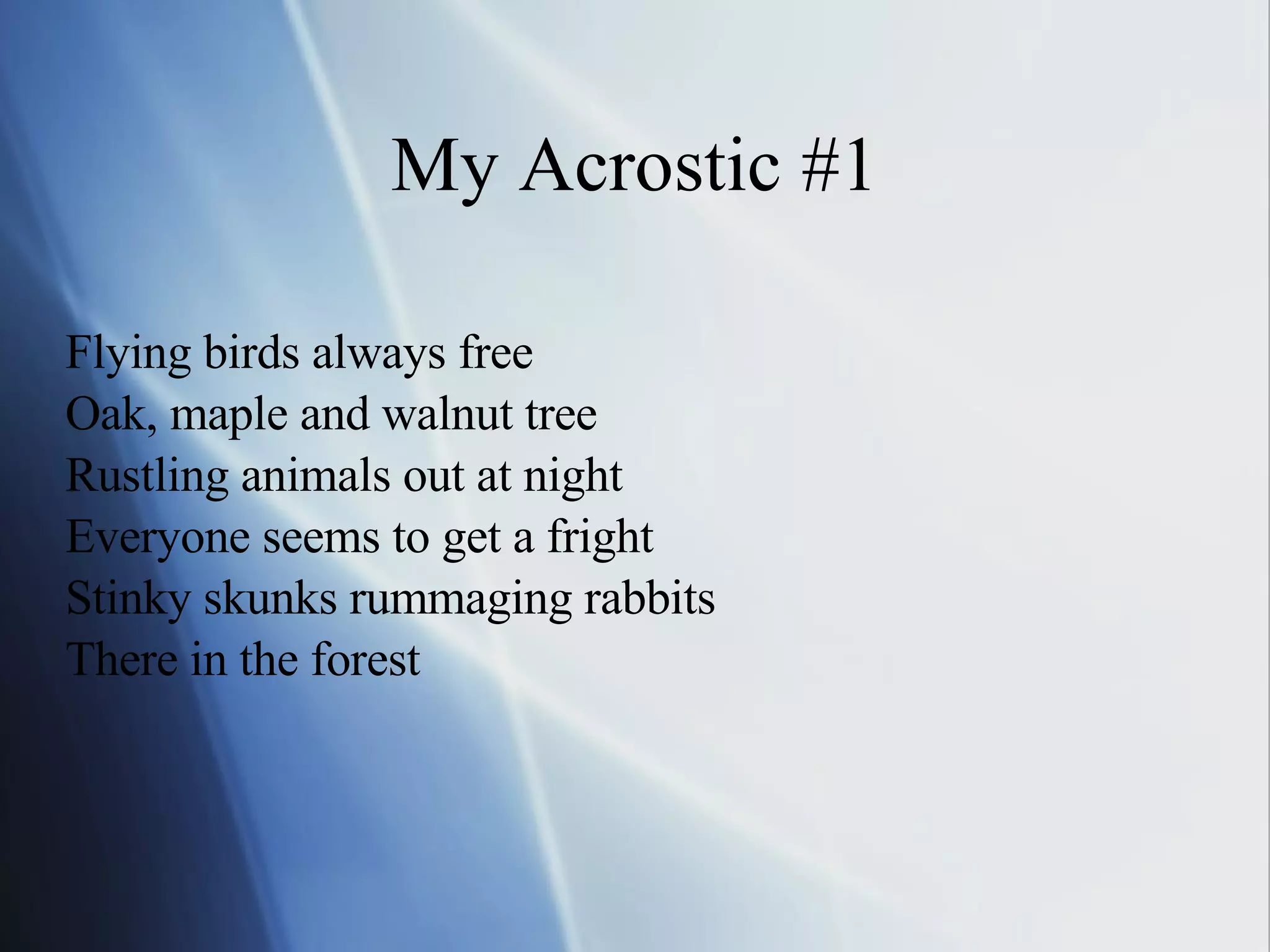 My Acrostic #1 Flying birds always free Oak, maple and walnut tree Rustling animals out at night Everyone seems to get a fright Stinky skunks rummaging rabbits There in the forest 