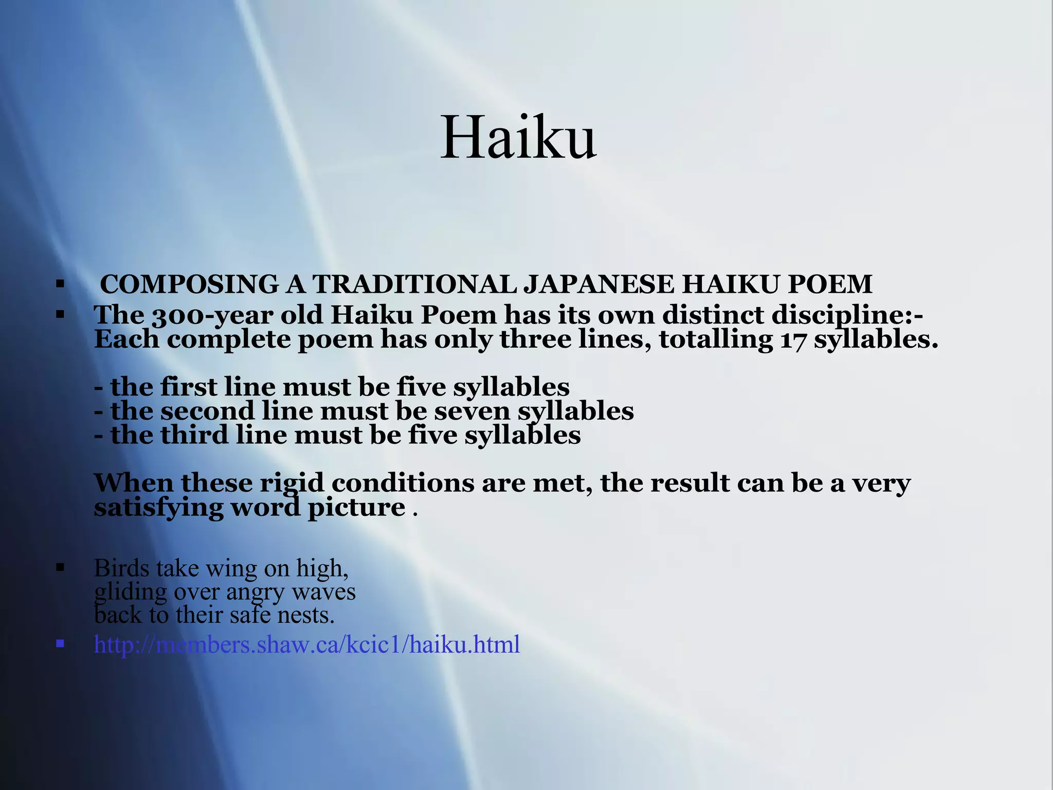 Haiku  COMPOSING A TRADITIONAL JAPANESE HAIKU POEM The 300-year old Haiku Poem has its own distinct discipline:-  Each complete poem has only three lines, totalling 17 syllables. - the first line must be five syllables - the second line must be seven syllables - the third line must be five syllables When these rigid conditions are met, the result can be a very satisfying word picture  . Birds take wing on high,  gliding over angry waves back to their safe nests.  http://members.shaw.ca/kcic1/haiku.html 
