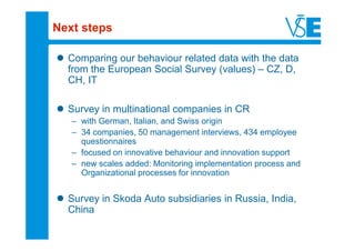 Next steps

  Comparing our behaviour related data with the data
  from the European Social Survey (values) – CZ, D,
  CH, IT

  Survey in multinational companies in CR
   – with German, Italian, and Swiss origin
   – 34 companies, 50 management interviews, 434 employee
     questionnaires
   – focused on innovative behaviour and innovation support
   – new scales added: Monitoring implementation process and
     Organizational processes for innovation


  Survey in Skoda Auto subsidiaries in Russia, India,
  China
 
