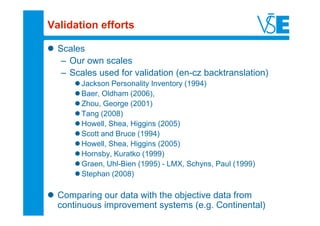 Validation efforts

  Scales
   – Our own scales
   – Scales used for validation (en-cz backtranslation)
        Jackson Personality Inventory (1994)
        Baer, Oldham (2006),
        Zhou, George (2001)
        Tang (2008)
        Howell, Shea, Higgins (2005)
        Scott and Bruce (1994)
        Howell, Shea, Higgins (2005)
        Hornsby, Kuratko (1999)
        Graen, Uhl-Bien (1995) - LMX, Schyns, Paul (1999)
        Stephan (2008)

  Comparing our data with the objective data from
  continuous improvement systems (e.g. Continental)
 