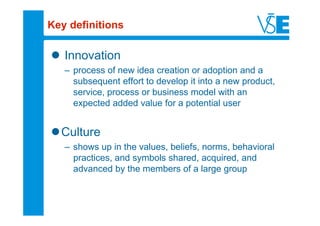 Key definitions

   Innovation
   – process of new idea creation or adoption and a
     subsequent effort to develop it into a new product,
     service, process or business model with an
     expected added value for a potential user


  Culture
   – shows up in the values, beliefs, norms, behavioral
     practices, and symbols shared, acquired, and
     advanced by the members of a large group
 