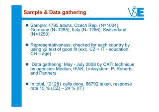 Sample & Data gathering

  Sample: 4795 adults, Czech Rep. (N=1004),
  Germany (N=1285), Italy (N=1256), Switzerland
  (N=1250)

  Representativeness: checked for each country by
  using χ2 test of good fit (exc. CZ + IT - education,
  CH – age)

  Data gathering: May - July 2008 by CATI technique
  by agencies Median, IFAK, Linksystem, P. Roberts
  and Partners

  In total, 121281 calls done, 66792 taken, response
  rate 15 % (CZ) – 24 % (IT)
 