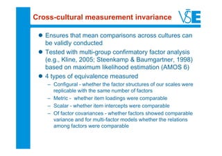 Cross-cultural measurement invariance

   Ensures that mean comparisons across cultures can
   be validly conducted
   Tested with multi-group confirmatory factor analysis
   (e.g., Kline, 2005; Steenkamp & Baumgartner, 1998)
   based on maximum likelihood estimation (AMOS 6)
   4 types of equivalence measured
   – Configural - whether the factor structures of our scales were
     replicable with the same number of factors
   – Metric - whether item loadings were comparable
   – Scalar - whether item intercepts were comparable
   – Of factor covariances - whether factors showed comparable
     variance and for multi-factor models whether the relations
     among factors were comparable
 