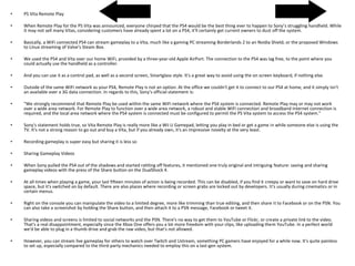 • PS Vita Remote Play
• When Remote Play for the PS Vita was announced, everyone chirped that the PS4 would be the best thing ever to happen to Sony's struggling handheld. While
it may not sell many Vitas, considering customers have already spent a lot on a PS4, it'll certainly get current owners to dust off the system.
• Basically, a WiFi connected PS4 can stream gameplay to a Vita, much like a gaming PC streaming Borderlands 2 to an Nvidia Shield, or the proposed Windows
to Linux streaming of Valve's Steam Box.
• We used the PS4 and Vita over our home WiFi, provided by a three-year-old Apple AirPort. The connection to the PS4 was lag free, to the point where you
could actually use the handheld as a controller.
• And you can use it as a control pad, as well as a second screen, Smartglass style. It's a great way to avoid using the on screen keyboard, if nothing else.
• Outside of the same WiFi network as your PS4, Remote Play is not an option. At the office we couldn't get it to connect to our PS4 at home, and it simply isn't
an available over a 3G data connection. In regards to this, Sony's official statement is:
• "We strongly recommend that Remote Play be used within the same WiFi network where the PS4 system is connected. Remote Play may or may not work
over a wide area network. For Remote Play to function over a wide area network, a robust and stable WiFi connection and broadband Internet connection is
required, and the local area network where the PS4 system is connected must be configured to permit the PS Vita system to access the PS4 system."
• Sony's statement holds true, so Vita Remote Play is really more like a Wii U Gamepad, letting you play in bed or get a game in while someone else is using the
TV. It's not a strong reason to go out and buy a Vita, but if you already own, it's an impressive novelty at the very least.
• Recording gameplay is super easy but sharing it is less so
• Sharing Gameplay Videos
• When Sony pulled the PS4 out of the shadows and started rattling off features, it mentioned one truly original and intriguing feature: saving and sharing
gameplay videos with the press of the Share button on the DualShock 4.
• At all times when playing a game, your last fifteen minutes of action is being recorded. This can be disabled, if you find it creepy or want to save on hard drive
space, but it's switched on by default. There are also places where recording or screen grabs are locked out by developers. It's usually during cinematics or in
certain menus.
• Right on the console you can manipulate the video to a limited degree, more like trimming than true editing, and then share it to Facebook or on the PSN. You
can also take a screenshot by holding the Share button, and then attach it to a PSN message, Facebook or tweet it.
• Sharing videos and screens is limited to social networks and the PSN. There's no way to get them to YouTube or Flickr, or create a private link to the video.
That's a real disappointment, especially since the Xbox One offers you a lot more freedom with your clips, like uploading them YouTube. In a perfect world
we'd be able to plug in a thumb drive and grab the raw video, but that's not allowed.
• However, you can stream live gameplay for others to watch over Twitch and Ustream, something PC gamers have enjoyed for a while now. It's quite painless
to set up, especially compared to the third-party mechanics needed to employ this on a last-gen system.
 