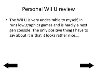 Personal WII U review
• The WII U is very undesirable to myself, in
runs low graphics games and is hardly a next
gen console. The only positive thing I have to
say about it is that it looks rather nice….
 
