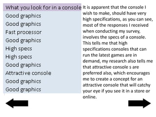 It is apparent that the console I
wish to make, should have very
high specifications, as you can see,
most of the responses I received
when conducting my survey,
involves the specs of a console.
This tells me that high
specifications consoles that can
run the latest games are in
demand, my research also tells me
that attractive console s are
preferred also, which encourages
me to create a concept for an
attractive console that will catchy
your eye if you see it in a store or
online.
 