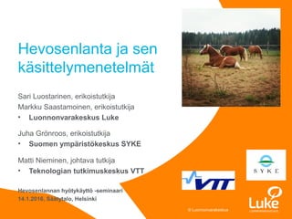 © Luonnonvarakeskus© Luonnonvarakeskus
Sari Luostarinen, erikoistutkija
Markku Saastamoinen, erikoistutkija
• Luonnonvarakeskus Luke
Juha Grönroos, erikoistutkija
• Suomen ympäristökeskus SYKE
Matti Nieminen, johtava tutkija
• Teknologian tutkimuskeskus VTT
Hevosenlannan hyötykäyttö -seminaari
14.1.2016, Säätytalo, Helsinki
Hevosenlanta ja sen
käsittelymenetelmät
 