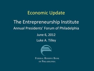 Economic Update
The Entrepreneurship Institute
Annual Presidents’ Forum of Philadelphia
              June 6, 2012
              Luke A. Tilley



             FEDERAL RESERVE BANK
                OF PHILADELPHIA
 