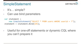 SimpleStatement
• It’s… simple?
• Can use bind parameters
• Useful for one-off statements or dynamic CQL where
you can’t prepare it
var statement =
new SimpleStatement("SELECT * FROM users WHERE userid = ?");
statement = statement.Bind(145);
 