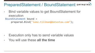 PreparedStatement / BoundStatement
• Bind variable values to get BoundStatement for
execution
• Execution only has to send variable values
• You will use these all the time
BoundStatement bound =
prepared.Bind("luke.tillman@datastax.com");
 