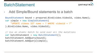 BatchStatement
• Add Simple/Bound statements to a batch
BoundStatement bound = prepared.Bind(video.VideoId, video.Name);
var simple = new SimpleStatement(
"UPDATE videos SET name = ? WHERE videoid = ?"
).Bind(video.Name, video.VideoId);
// Use an atomic batch to send over all the mutations
var batchStatement = new BatchStatement();
batchStatement.AddQuery(bound);
batchStatement.AddQuery(simple);
 