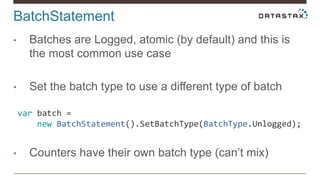 BatchStatement
• Batches are Logged, atomic (by default) and this is
the most common use case
• Set the batch type to use a different type of batch
• Counters have their own batch type (can’t mix)
var batch =
new BatchStatement().SetBatchType(BatchType.Unlogged);
 