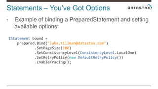 Statements – You’ve Got Options
• Example of binding a PreparedStatement and setting
available options:
IStatement bound =
prepared.Bind("luke.tillman@datastax.com")
.SetPageSize(100)
.SetConsistencyLevel(ConsistencyLevel.LocalOne)
.SetRetryPolicy(new DefaultRetryPolicy())
.EnableTracing();
 