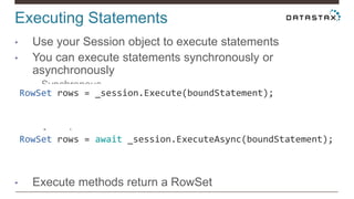 Executing Statements
• Use your Session object to execute statements
• You can execute statements synchronously or
asynchronously
• Synchronous
• Asynchronous
• Execute methods return a RowSet
RowSet rows = await _session.ExecuteAsync(boundStatement);
RowSet rows = _session.Execute(boundStatement);
 
