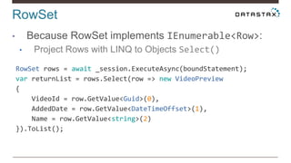 RowSet
• Because RowSet implements IEnumerable<Row>:
• Project Rows with LINQ to Objects Select()
RowSet rows = await _session.ExecuteAsync(boundStatement);
var returnList = rows.Select(row => new VideoPreview
{
VideoId = row.GetValue<Guid>(0),
AddedDate = row.GetValue<DateTimeOffset>(1),
Name = row.GetValue<string>(2)
}).ToList();
 