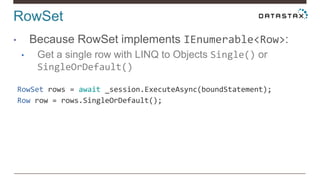 RowSet
• Because RowSet implements IEnumerable<Row>:
• Get a single row with LINQ to Objects Single() or
SingleOrDefault()
RowSet rows = await _session.ExecuteAsync(boundStatement);
Row row = rows.SingleOrDefault();
 