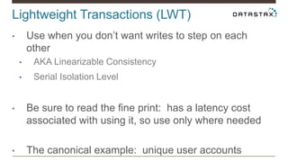Lightweight Transactions (LWT)
• Use when you don’t want writes to step on each
other
• AKA Linearizable Consistency
• Serial Isolation Level
• Be sure to read the fine print: has a latency cost
associated with using it, so use only where needed
• The canonical example: unique user accounts
 