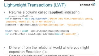 Lightweight Transactions (LWT)
• Returns a column called [applied] indicating
success/failure
• Different from the relational world where you might
expect an Exception (i.e.
var statement = new SimpleStatement("INSERT INTO user_credentials (email,
password) VALUES (?, ?) IF NOT EXISTS");
statement = statement.Bind("user1@killrvideo.com", "Password1!");
RowSet rows = await _session.ExecuteAsync(statement);
var userInserted = rows.Single().GetValue<bool>("[applied]");
 