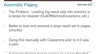 Automatic Paging
• The Problem: Loading big result sets into memory is
a recipe for disaster (OutOfMemoryExceptions, etc.)
• Better to load and process a large result set in pages
(chunks)
• Doing this manually with Cassandra prior to 2.0 was
a pain
 
