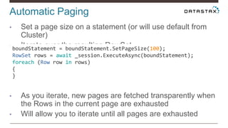 Automatic Paging
• Set a page size on a statement (or will use default from
Cluster)
• Iterate over the resulting RowSet
• As you iterate, new pages are fetched transparently when
the Rows in the current page are exhausted
• Will allow you to iterate until all pages are exhausted
boundStatement = boundStatement.SetPageSize(100);
RowSet rows = await _session.ExecuteAsync(boundStatement);
foreach (Row row in rows)
{
}
 