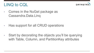 LINQ to CQL
• Comes in the NuGet package as
Cassandra.Data.Linq
• Has support for all CRUD operations
• Start by decorating the objects you’ll be querying
with Table, Column, and PartitionKey attributes
 