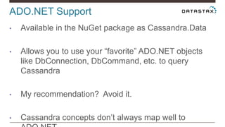 ADO.NET Support
• Available in the NuGet package as Cassandra.Data
• Allows you to use your “favorite” ADO.NET objects
like DbConnection, DbCommand, etc. to query
Cassandra
• My recommendation? Avoid it.
• Cassandra concepts don’t always map well to
 