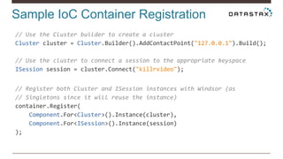 Sample IoC Container Registration
// Use the Cluster builder to create a cluster
Cluster cluster = Cluster.Builder().AddContactPoint("127.0.0.1").Build();
// Use the cluster to connect a session to the appropriate keyspace
ISession session = cluster.Connect("killrvideo");
// Register both Cluster and ISession instances with Windsor (as
// Singletons since it will reuse the instance)
container.Register(
Component.For<Cluster>().Instance(cluster),
Component.For<ISession>().Instance(session)
);
 