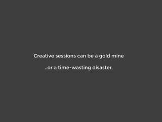 Creative sessions can be a gold mine
..or a time-wasting disaster.
 