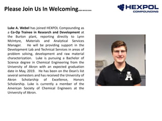 Please Join Us In Welcoming………
Photo
Luke A. Webel has joined HEXPOL Compounding as
a Co-Op Trainee in Research and Development at
the Burton plant, reporting directly to Lynn
McIntyre, Materials and Analytical Services
Manager. He will be providing support in the
Development Lab and Technical Services in areas of
problem solving, development and raw material
characterization. Luke is pursuing a Bachelor of
Science degree in Chemical Engineering from the
University of Akron with an expected graduation
date in May, 2019. He has been on the Dean’s list
several semesters and has received the University of
Akron Scholarship of Excellence, Honors
Scholarship. Luke is currently a member of the
American Society of Chemical Engineers at the
University of Akron.
 