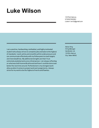 Luke Wilson
123 Park Avenue,
0730557950553
Lukem1.wn33@gmail.com
I am a positive,hardworking,methodical,andhighlymotivated
studentwhoalwaysstrivesto complete jobsandtaskstothe highest
of standards.Iwork calmlyandsmoothlywhilstunderpressure and
can communicate effectivelywithmyfellowpeerstoreachtargets
and meetdeadlines. Myadditionalstrengthsare thatI’man
extremelyanalytical andaverycritical person.I am alwaysreflecting
on whatwas bothlearned&achievedandhowit couldbe done even
betterthe nexttime around.Perfectionismismystrongestwork
alleyaswhenitcomesto projectworkand assignments,Ialways
strive formy workto be the highestof meritsandflawless.
Adrian King
Hiring Manager
VanArsdel, Ltd.
123 Elm Avenue
City, State 98052
 