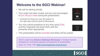 Welcome to the SGCI Webinar!
• We will be starting shortly.
• Your audio has been muted, and you are encouraged  
to turn off your video during the presentation.
• Controls for these are near the bottom of  
the right-side control panel for BlueJeans.
• You may submit questions at any time using Chat,  
and the moderator will share them with the  
presenter when appropriate.
• This presentation will be recorded and slides will be posted.
1
SGCI’s week-long Science Gateways Bootcamp in October teaches
strategies for successful gateway development & sustainability.
Apply by Friday 7/28: https://sciencegateways.org/bootcamp
 