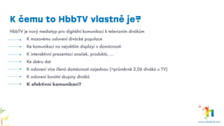 K čemu to HbbTV vlastně je?
HbbTV je nový mediatyp pro digitální komunikaci k televizním divákům
K masovému oslovení divácké populace
Ke komunikaci na největším displayi v domácnosti
K interaktivní prezentaci značek, produktů, …
Ke sběru dat
K oslovení více členů domácnosti najednou (=průměrně 2,06 diváků u TV)
K oslovení bonitní skupiny diváků
K efektivní komunikaci?
 