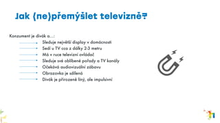 Konzument je divák a…:
Sleduje největší display v domácnosti
Sedí u TV cca z dálky 2-3 metru
Má v ruce televizní ovládač
Sleduje své oblíbené pořady a TV kanály
Očekává audiovizuální zábavu
Obrazovka je sdílená
Divák je přirozeně líný, ale impulsivní
Jak (ne)přemýšlet televizně?
 